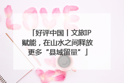 好评中国丨文旅IP赋能，在山水之间释放更多“县域留量”