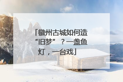 徽州古城如何造“旧梦”？一盏鱼灯，一台戏
