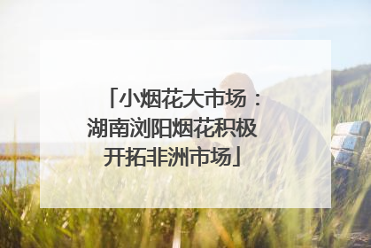 小烟花大市场：湖南浏阳烟花积极开拓非洲市场