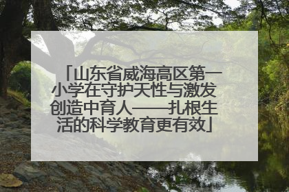 山东省威海高区第一小学在守护天性与激发创造中育人——扎根生活的科学教育更有效