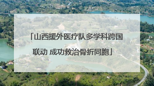 山西援外医疗队多学科跨国联动 成功救治骨折同胞