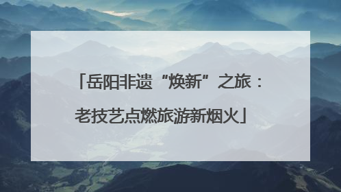 岳阳非遗“焕新”之旅：老技艺点燃旅游新烟火