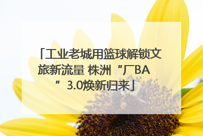 工业老城用篮球解锁文旅新流量 株洲“厂BA”3.0焕新归来