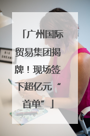 广州国际贸易集团揭牌！现场签下超亿元“首单”