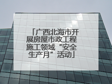 广西北海市开展房屋市政工程施工领域“安全生产月”活动
