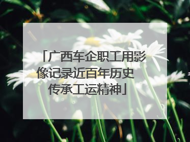 广西车企职工用影像记录近百年历史 传承工运精神