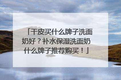 干皮买什么牌子洗面奶好？补水保湿洗面奶什么牌子推荐购买！