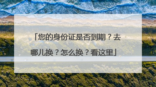 您的身份证是否到期？去哪儿换？怎么换？看这里