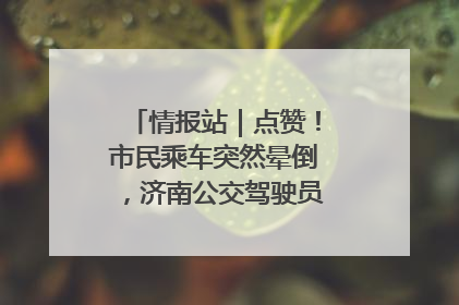 情报站｜点赞！市民乘车突然晕倒，济南公交驾驶员和乘客热心相助