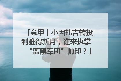 意甲｜小因扎吉转投利雅得新月，谁来执掌“蓝黑军团”帅印？