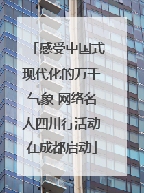 感受中国式现代化的万千气象 网络名人四川行活动在成都启动