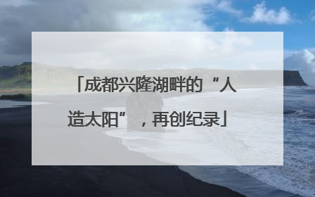 成都兴隆湖畔的“人造太阳”，再创纪录