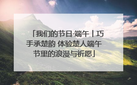 我们的节日·端午丨巧手承楚韵 体验楚人端午节里的浪漫与祈愿