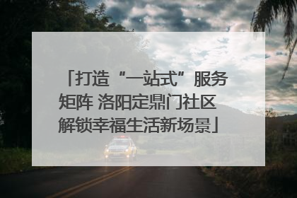 打造“一站式”服务矩阵 洛阳定鼎门社区解锁幸福生活新场景