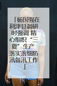 杨国强在利津县调研时强调 精心组织“三夏”生产 落实落细防汛备汛工作