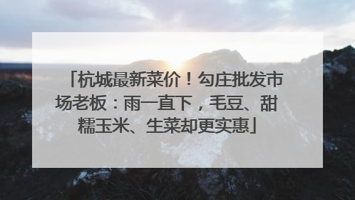 杭城最新菜价！勾庄批发市场老板：雨一直下，毛豆、甜糯玉米、生菜却更实惠