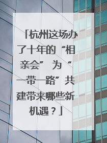 杭州这场办了十年的“相亲会” 为“一带一路”共建带来哪些新机遇？