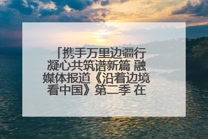 携手万里边疆行 凝心共筑谱新篇 融媒体报道《沿着边境看中国》第二季 在广西东兴正式启动