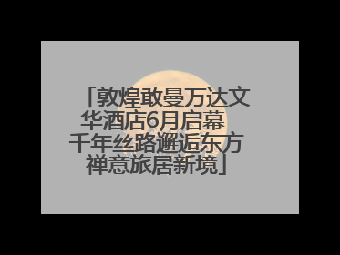 敦煌敢曼万达文华酒店6月启幕 千年丝路邂逅东方禅意旅居新境