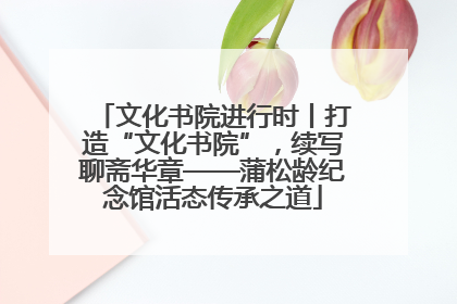 文化书院进行时丨打造“文化书院”，续写聊斋华章——蒲松龄纪念馆活态传承之道