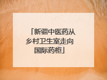 新疆中医药从乡村卫生室走向国际药柜