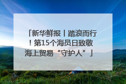 新华鲜报丨踏浪而行！第15个海员日致敬海上贸易“守护人”