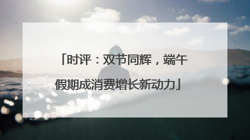 时评：双节同辉，端午假期成消费增长新动力