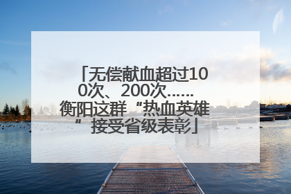 无偿献血超过100次、200次……衡阳这群“热血英雄”接受省级表彰