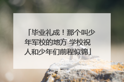 毕业礼成！那个叫少年军校的地方 学校祝人和少年们前程似锦