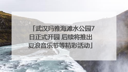 武汉玛雅海滩水公园7日正式开园 后续将推出夏浪音乐节等精彩活动