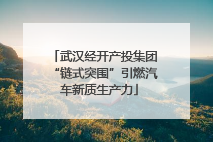 武汉经开产投集团“链式突围”引燃汽车新质生产力