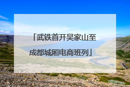 武铁首开吴家山至成都城厢电商班列