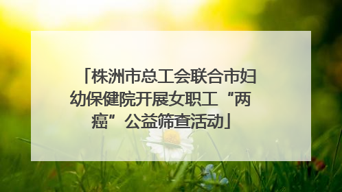株洲市总工会联合市妇幼保健院开展女职工“两癌”公益筛查活动