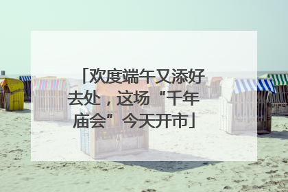 欢度端午又添好去处，这场“千年庙会”今天开市