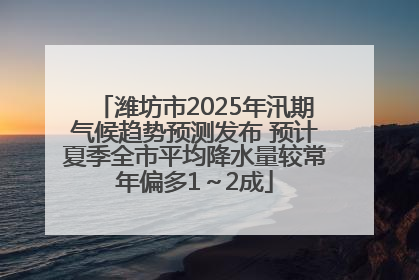 潍坊市2025年汛期气候趋势预测发布 预计夏季全市平均降水量较常年偏多1～2成