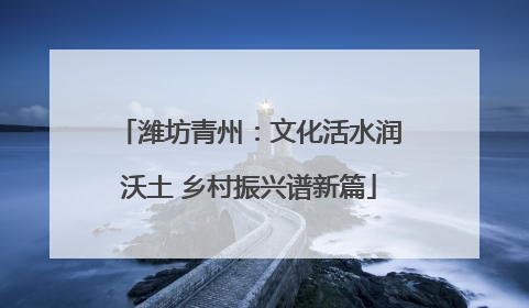 潍坊青州：文化活水润沃土 乡村振兴谱新篇