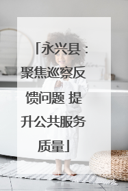 永兴县：聚焦巡察反馈问题 提升公共服务质量