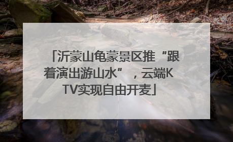 沂蒙山龟蒙景区推“跟着演出游山水”，云端KTV实现自由开麦