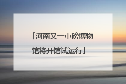 河南又一重磅博物馆将开馆试运行