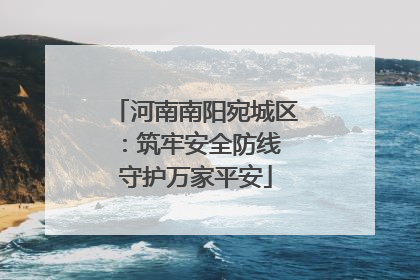 河南南阳宛城区：筑牢安全防线 守护万家平安