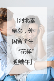 河北秦皇岛：外国留学生“花样”迎端午