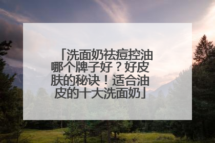 洗面奶祛痘控油哪个牌子好？好皮肤的秘诀！适合油皮的十大洗面奶