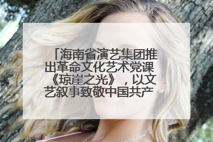 海南省演艺集团推出革命文化艺术党课《琼崖之光》，以文艺叙事致敬中国共产党成立104周年