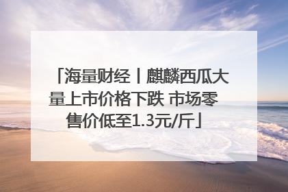 海量财经丨麒麟西瓜大量上市价格下跌 市场零售价低至1.3元/斤