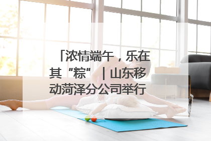 浓情端午，乐在其“粽”｜山东移动菏泽分公司举行端午节主题活动