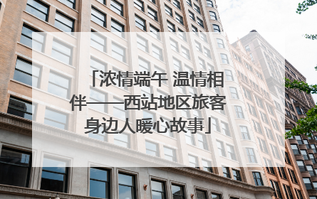 浓情端午 温情相伴——西站地区旅客身边人暖心故事