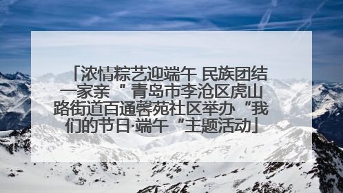 浓情粽艺迎端午 民族团结一家亲“ 青岛市李沧区虎山路街道百通馨苑社区举办“我们的节日·端午“主题活动