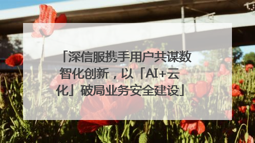 深信服携手用户共谋数智化创新，以「AI+云化」破局业务安全建设