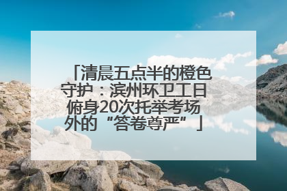 清晨五点半的橙色守护：滨州环卫工日俯身20次托举考场外的“答卷尊严”