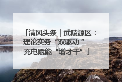 清风头条｜武陵源区：理论实务“双驱动 ” 充电赋能“增才干”